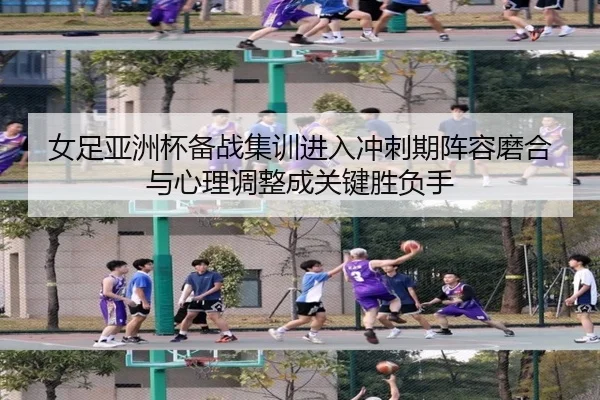 女足亚洲杯备战集训进入冲刺期阵容磨合与心理调整成关键胜负手